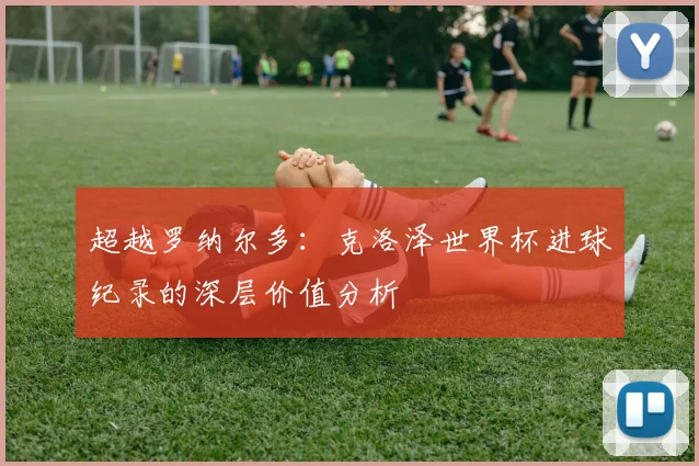 超越罗纳尔多：克洛泽世界杯进球纪录的深层价值分析