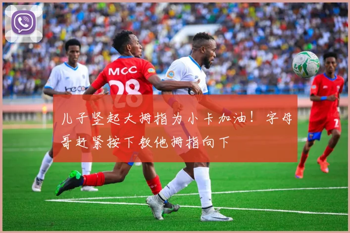 儿子竖起大拇指为小卡加油！字母哥赶紧按下教他拇指向下