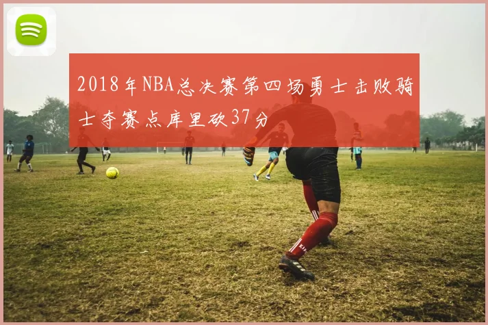 2018年NBA总决赛第四场勇士击败骑士夺赛点库里砍37分