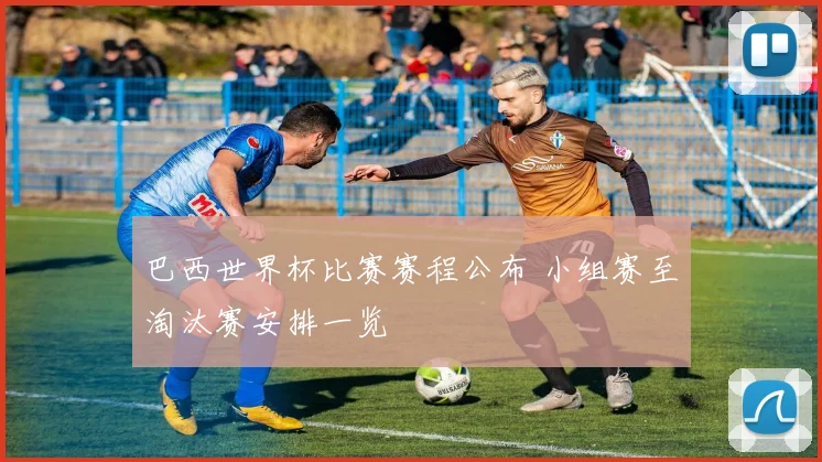 巴西世界杯比赛赛程公布 小组赛至淘汰赛安排一览