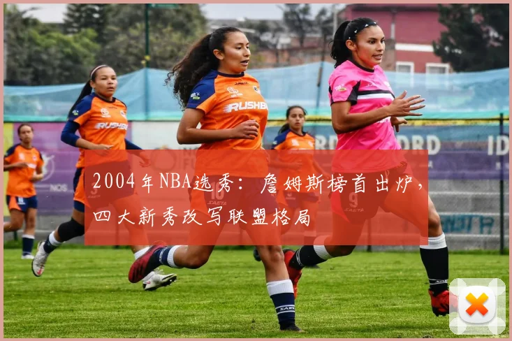 2004年NBA选秀：詹姆斯榜首出炉，四大新秀改写联盟格局