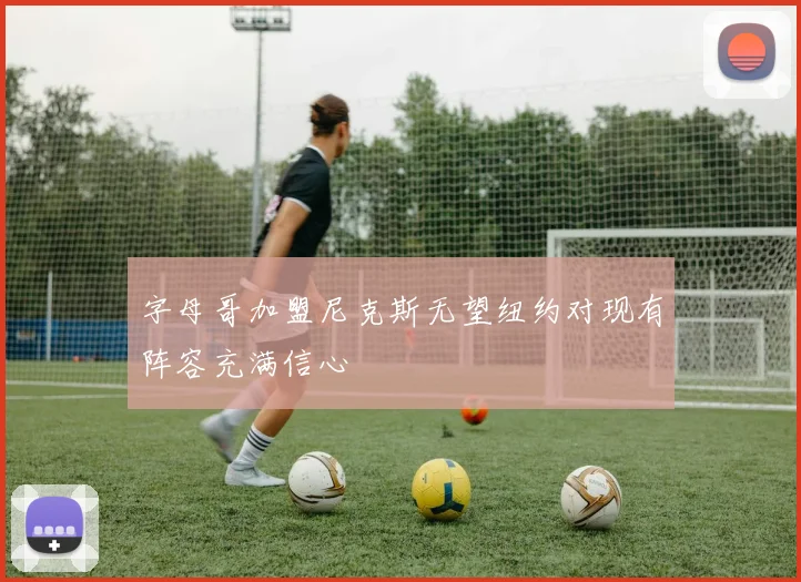 字母哥加盟尼克斯无望纽约对现有阵容充满信心